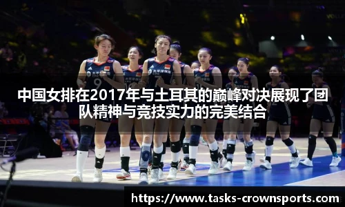 中国女排在2017年与土耳其的巅峰对决展现了团队精神与竞技实力的完美结合